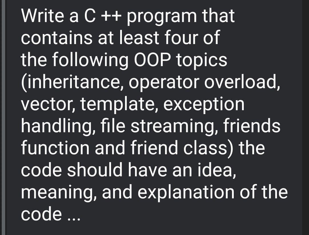 Write a C ++ program that
contains at least four of
the following OOP topics
(inheritance, operator overload,
vector, template, exception
handling, file streaming, friends
function and friend class) the
code should have an idea,
meaning, and explanation of the
code ...
