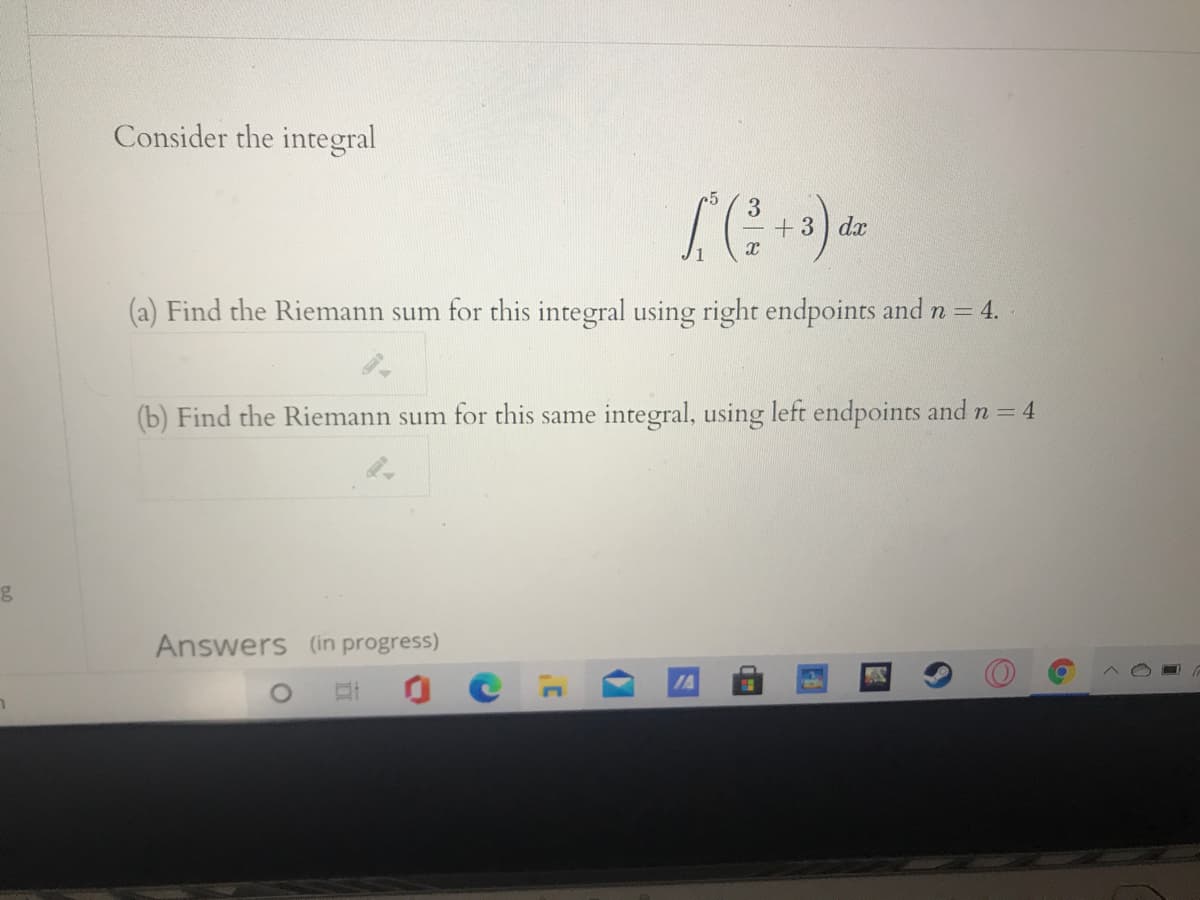 Consider the integral
3
+3 dx
(a) Find the Riemann sum for this integral using right endpoints and n= 4.
(b) Find the Riemann sum for this same integral, using left endpoints and n = 4
Answers (in progress)
IA
