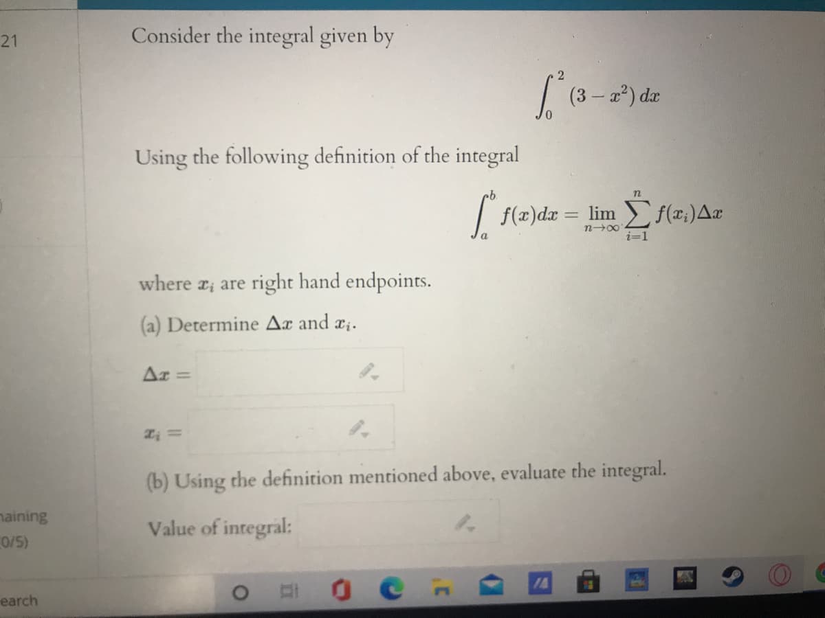 Consider the integral given by
21
| (3-a) de
Using the following definition of the integral
| {(z)dx = lim f(z,)Ar
n00
i=1
where r; are right hand endpoints.
(a) Determine Ax and ri.
Ar
%3D
(b) Using the definition mentioned above, evaluate the integral.
naining
0/5)
Value of integral:
earch
