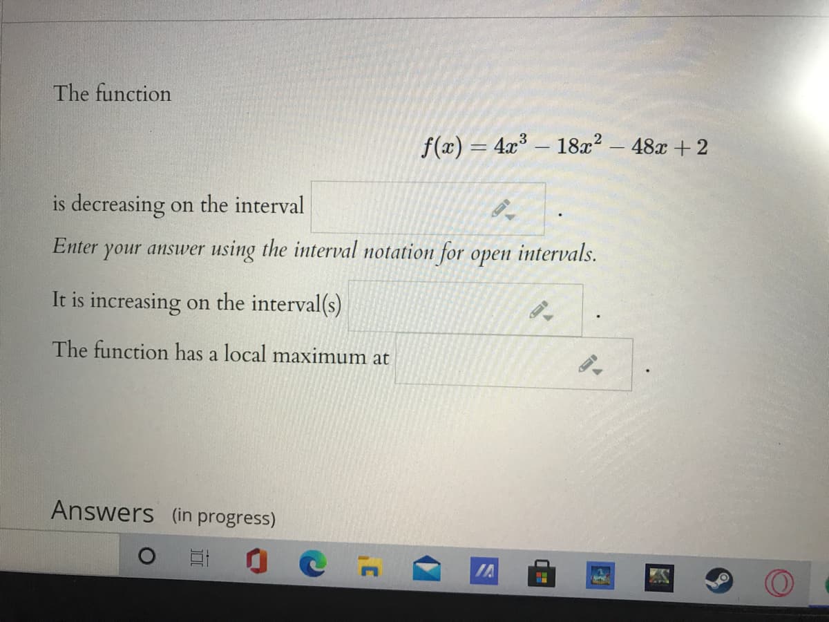 The function
f(x) = 4x – 18x2 - 48x +2
is decreasing on the interval
Enter your answer using the interval notation for open intervals.
It is increasing on the interval(s)
The function has a local maximum at
Answers (in progress)
IA
