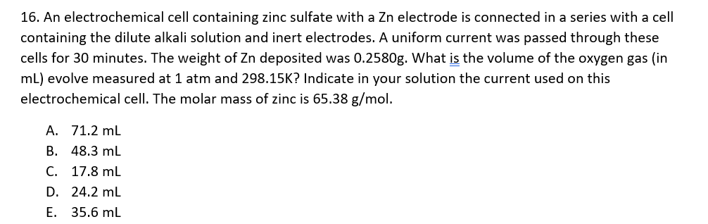 16. An electrochemical cell containing zinc sulfate with a Zn electrode is connected in a series with a cell
containing the dilute alkali solution and inert electrodes. A uniform current was passed through these
cells for 30 minutes. The weight of Zn deposited was 0.2580g. What is the volume of the oxygen gas (in
mL) evolve measured at 1 atm and 298.15K? Indicate in your solution the current used on this
electrochemical cell. The molar mass of zinc is 65.38 g/mol.
A. 71.2 ml
B. 48.3 ml
C. 17.8 mL
D. 24.2 mL
E. 35.6 ml
