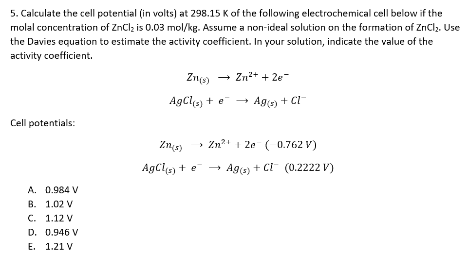 5. Calculate the cell potential (in volts) at 298.15 K of the following electrochemical cell below if the
molal concentration of ZnCl2 is 0.03 mol/kg. Assume a non-ideal solution on the formation of ZnCl2. Use
the Davies equation to estimate the activity coefficient. In your solution, indicate the value of the
activity coefficient.
Zns)
Zn2+ + 2e-
AgCls) + e-
Ags) + Cl-
Cell potentials:
Zn(s)
Zn2+ + 2e- (-0.762 V)
AgCls) + e- →
Ag(s) + Cl- (0.2222 V)
A. 0.984 V
B. 1.02 V
С. 1.12 V
D. 0.946 V
Е. 1.21 V

