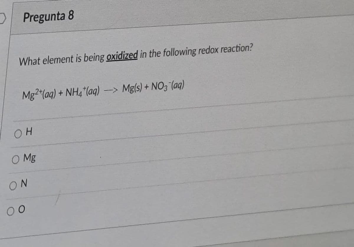 Pregunta 8
What element is being oxidized in the following redox reaction?
Mg2 (aq) + NH4"(aq) -> Mg(s) + NO3 (aq)
OH
O Mg
ON
