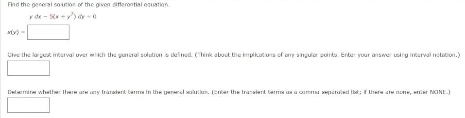 Find the general solutlon of the given differentlal equation.
y dx - 5(x + y') dy = 0
x(y)
Give the largest interval over which the general solution is defined. (Think about the implications of any singular points. Enter your answer using interval notation.)
Determine whether there are any transient terms in the general solution. (Enter the transient terms as a comma-separated list; If there are none, enter NONE.)
