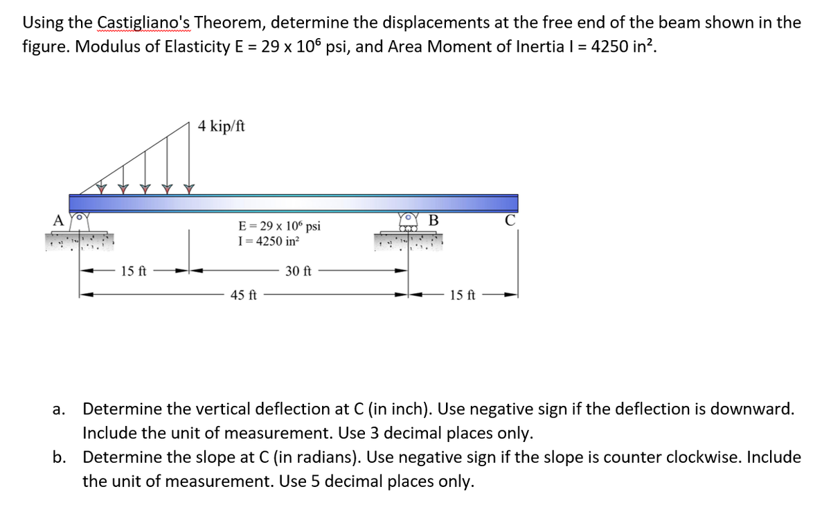 Using the Castigliano's Theorem, determine the displacements at the free end of the beam shown in the
figure. Modulus of Elasticity E = 29 x 106 psi, and Area Moment of Inertia I = 4250 in?.
4 kip/ft
A
B
E = 29 x 10° psi
I= 4250 in?
15 ft
30 ft
45 ft
15 ft
а.
Determine the vertical deflection at C (in inch). Use negative sign if the deflection is downward.
Include the unit of measurement. Use 3 decimal places only.
b. Determine the slope at C (in radians). Use negative sign if the slope is counter clockwise. Include
the unit of measurement. Use 5 decimal places only.
