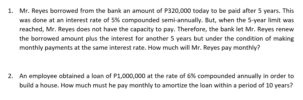 1.
Mr. Reyes borrowed from the bank an amount of P320,000 today to be paid after 5 years. This
was done at an interest rate of 5% compounded semi-annually. But, when the 5-year limit was
reached, Mr. Reyes does not have the capacity to pay. Therefore, the bank let Mr. Reyes renew
the borrowed amount plus the interest for another 5 years but under the condition of making
monthly payments at the same interest rate. How much will Mr. Reyes pay monthly?
2. An employee obtained a loan of P1,000,000 at the rate of 6% compounded annually in order to
build a house. How much must he pay monthly to amortize the loan within a period of 10 years?
