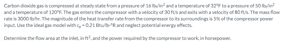 Carbon dioxide gas is compressed at steady state from a pressure of 16 Ib;/in? and a temperature of 32°F to a pressure of 50 lb;/in?
and a temperature of 120°F. The gas enters the compressor with a velocity of 30 ft/s and exits with a velocity of 80 ft/s. The mass flow
rate is 3000 Ib/hr. The magnitude of the heat transfer rate from the compressor to its surroundings is 5% of the compressor power
input. Use the ideal gas model with c, = 0.21 Btu/lb-°R and neglect potential energy effects.
Determine the flow area at the inlet, in ft?, and the power required by the compressor to work, in horsepower.
