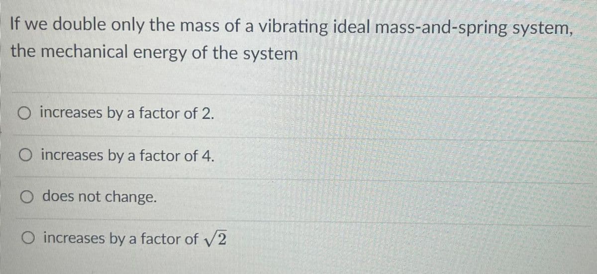 If we double only the mass of a vibrating ideal mass-and-spring system,
the mechanical energy of the system
O increases by a factor of 2.
O increases by a factor of 4.
WIO does not change.
O increases by a factor of v2
