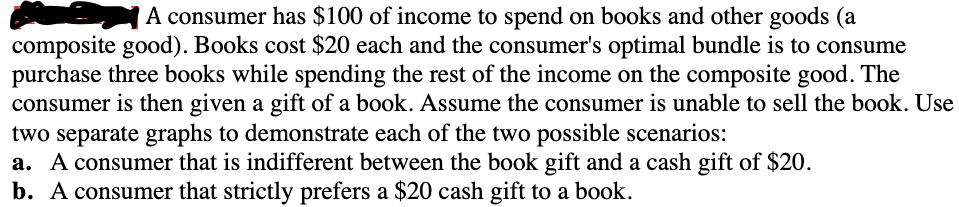 A consumer has $100 of income to spend on books and other goods (a
composite good). Books cost $20 each and the consumer's optimal bundle is to consume
purchase three books while spending the rest of the income on the composite good. The
consumer is then given a gift of a book. Assume the consumer is unable to sell the book. Use
two separate graphs to demonstrate each of the two possible scenarios:
a. A consumer that is indifferent between the book gift and a cash gift of $20.
b. A consumer that strictly prefers a $20 cash gift to a book.