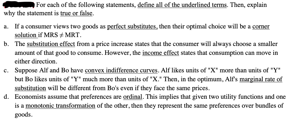 For each of the following statements, define all of the underlined terms. Then, explain
why the statement is true or false.
a. If a consumer views two goods as perfect substitutes, then their optimal choice will be a corner
solution if MRS #MRT.
b. The substitution effect from a price increase states that the consumer will always choose a smaller
amount of that good to consume. However, the income effect states that consumption can move in
either direction.
c. Suppose Alf and Bo have convex indifference curves. Alf likes units of "X" more than units of "Y"
but Bo likes units of "Y" much more than units of "X." Then, in the optimum, Alf's marginal rate of
substitution will be different from Bo's even if they face the same prices.
d. Economists assume that preferences are ordinal. This implies that given two utility functions and one
is a monotonic transformation of the other, then they represent the same preferences over bundles of
goods.