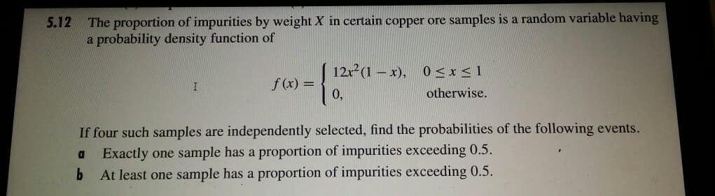 The proportion of impurities by weight X in certain copper ore samples is a random variable having
a probability density function of
5.12
12x (1 – x), 0 < x <1
f (x) =
0,
otherwise.
If four such samples are independently selected, find the probabilities of the following events.
Exactly one sample has a proportion of impurities exceeding 0.5.
At least one sample has a proportion of impurities exceeding 0.5.
