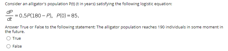 Consider an alligator's population P(t) (t in years) satisfying the following logistic equation:
dP
= 0.5P(180 – P), P(0) = 85.
dt
Answer True or False to the following statement: The alligator population reaches 190 individuals in some moment in
the future.
O True
False
