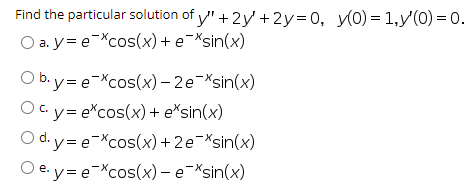 Find the particular solution of y" + 2y + 2y=0, y(0) = 1,y'(0) = 0.
O a. y= e-Xcos(x)+ e-Xsin(x)
O b.y= e-Xcos(x) – 2e-Xsin(x)
Oc.y= e*cos(x)+ e*sin(x)
O d. y= e-Xcos(x)+2e¬Xsin(x)
O e. y= e-Xcos(x) – e-Xsin(x)
е.
