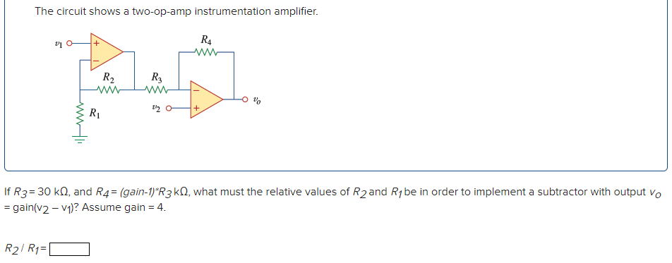 The circuit shows a two-op-amp instrumentation amplifier.
R4
ww
R2
ww
R3
R1
If R3=30 k2, and R4= (gain-1)*R3KN, what must the relative values of R2 and R1 be in order to implement a subtractor with output vo
= gain(v2 – v1)? Assume gain = 4.
R21 R1=|
