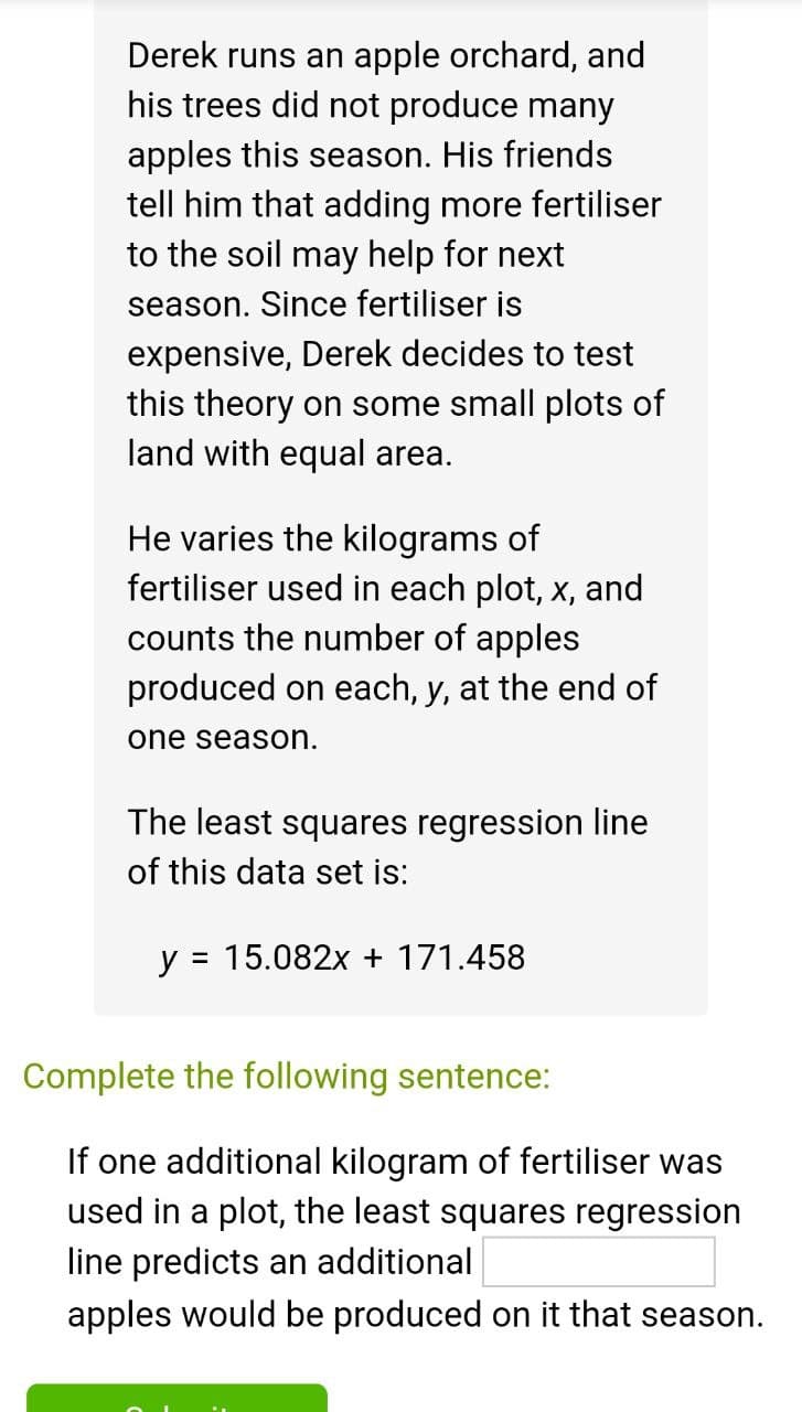 Derek runs an apple orchard, and
his trees did not produce many
apples this season. His friends
tell him that adding more fertiliser
to the soil may help for next
season. Since fertiliser is
expensive, Derek decides to test
this theory on some small plots of
land with equal area.
He varies the kilograms of
fertiliser used in each plot, x, and
counts the number of apples
produced on each, y, at the end of
one season.
The least squares regression line
of this data set is:
y = 15.082x + 171.458
Complete the following sentence:
If one additional kilogram of fertiliser was
used in a plot, the least squares regression
line predicts an additional
apples would be produced on it that season.
