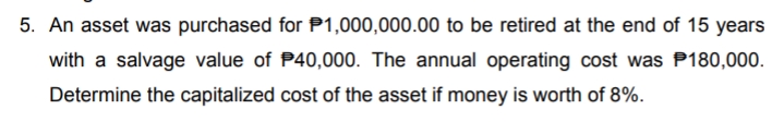 5. An asset was purchased for P1,000,000.00 to be retired at the end of 15 years
with a salvage value of P40,000. The annual operating cost was P180,000.
Determine the capitalized cost of the asset if money is worth of 8%.
