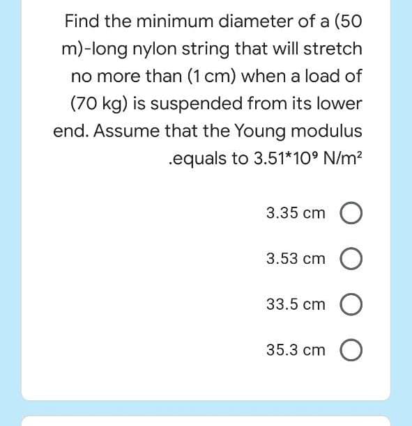 Find the minimum diameter of a (50
m)-long nylon string that will stretch
no more than (1 cm) when a load of
(70 kg) is suspended from its lower
end. Assume that the Young modulus
.equals to 3.51*10° N/m?
3.35 cm
3.53 cm O
33.5 cm O
35.3 cm O
