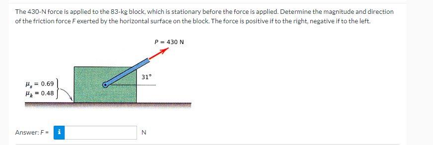 The 430-N force is applied to the 83-kg block, which is stationary before the force is applied. Determine the magnitude and direction
of the friction force F exerted by the horizontal surface on the block. The force is positive if to the right, negative if to the left.
H₂ = 0.69
Hk = 0.48
Answer: F=
31°
N
P = 430 N