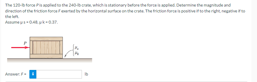 The 120-lb force P is applied to the 240-lb crate, which is stationary before the force is applied. Determine the magnitude and
direction of the friction force F exerted by the horizontal surface on the crate. The friction force is positive if to the right, negative if to
the left.
Assume u s = 0.48, u k = 0.37.
P
Answer: F= i
lb