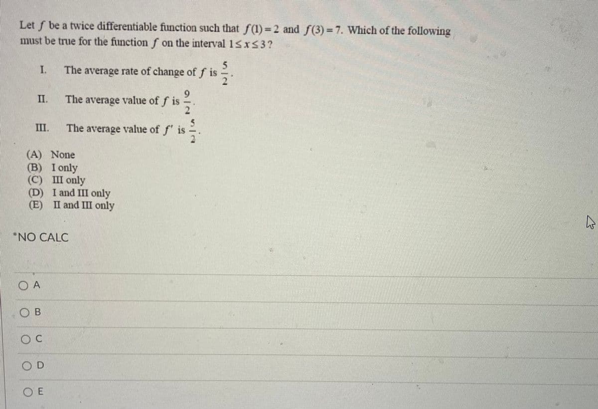 Let f be a twice differentiable function such that f(1)= 2 and f(3)=7. Which of the following
must be true for the function f on the interval 15x53?
I.
The average rate of change off is
6.
The average value of f is
II.
III.
The average value of f is
(A) None
(B) I only
(C) III only
(D) I and III only
(E) II and III only
*NO CALC
O A
O B
OD
O E
