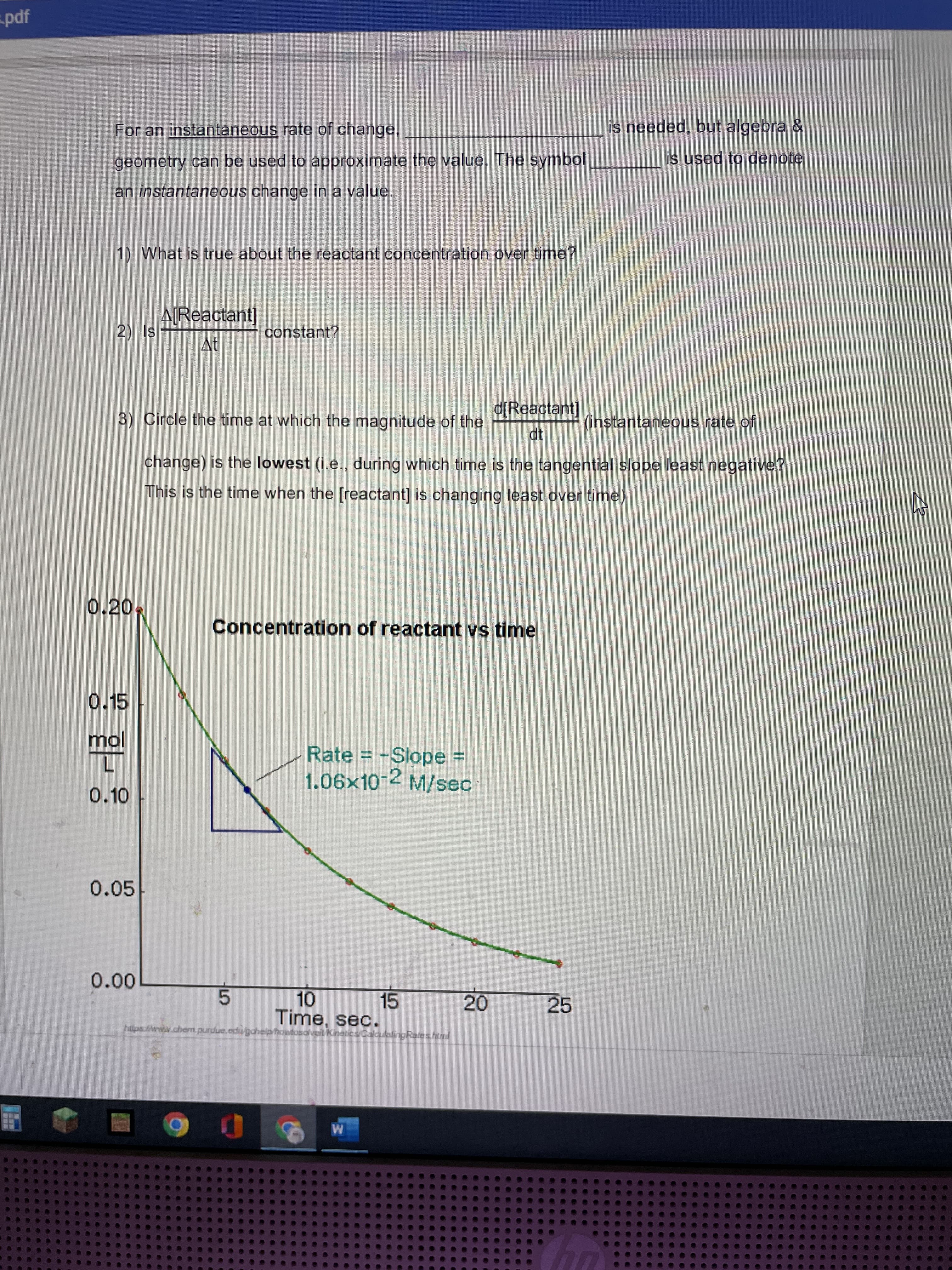 pdf
is needed, but algebra &
For an instantaneous rate of change,
is used to denote
geometry can be used to approximate the value. The symbol
an instantaneous change in a value,
1) What is true about the reactant concentration over time?
A[Reactant]
constant?
At
d[Reactant]
3) Circle the time at which the magnitude of the
(instantaneous rate of
dt
change) is the lowest (i.e., during which time is the tangential slope least negative?
This is the time when the [reactant] is changing least over time)
0.20
Concentration of reactant vs time
0.15
Rate = -Slope =
1.06x10-2 M/sec
jou
0.10
0.05
0.00
15
10.
Time, sec.
20
25
https://wnww.chem.purdue.edugdhelphowfosolveilKineticsCalculaingRales.html
