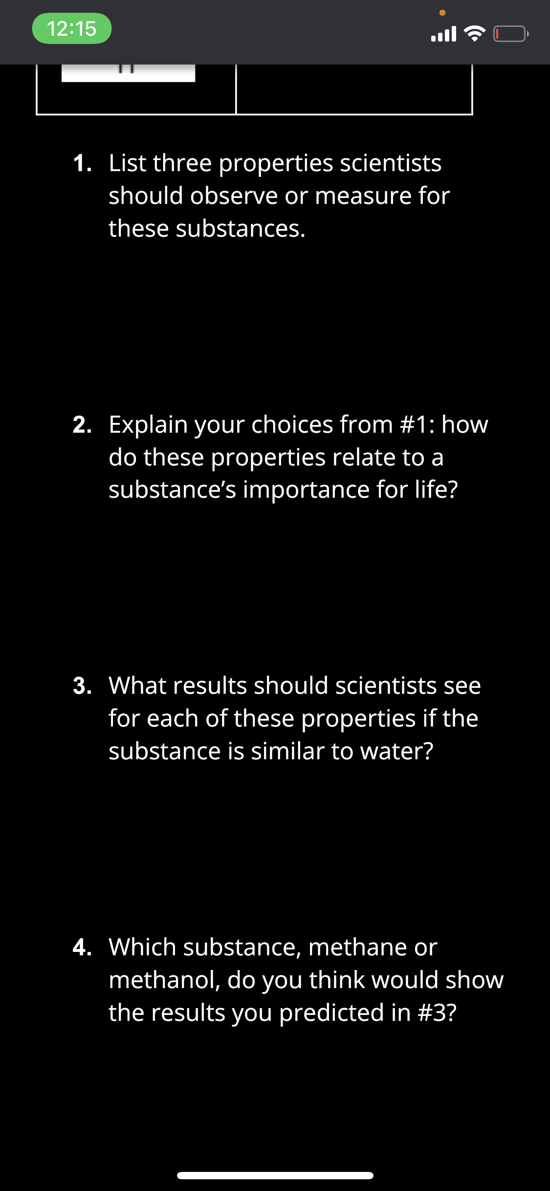 12:15
ull
1. List three properties scientists
should observe or measure for
these substances.
2. Explain your choices from #1: how
do these properties relate to a
substance's importance for life?
3. What results should scientists see
for each of these properties if the
substance is similar to water?
4. Which substance, methane or
methanol, do you think would show
the results you predicted in #3?
