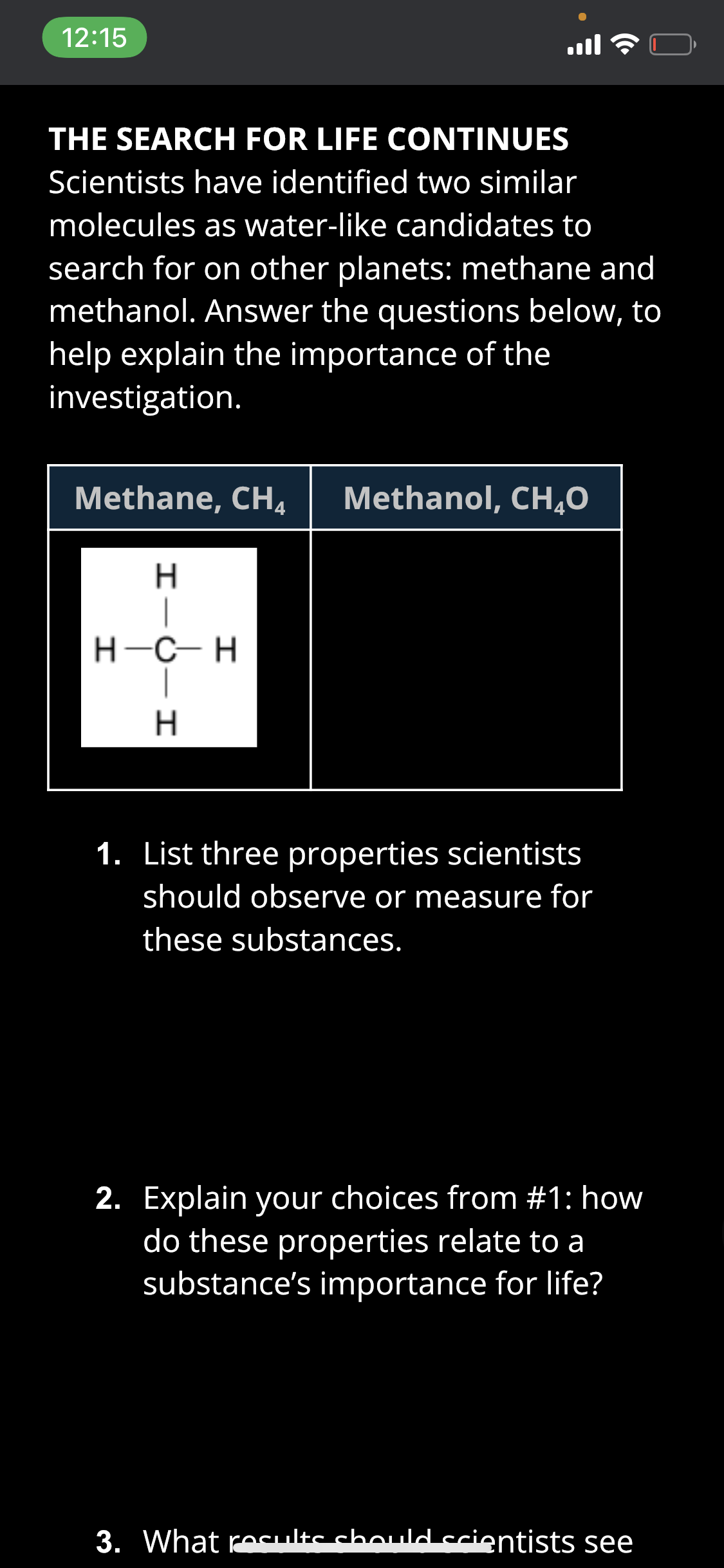 12:15
ll
THE SEARCH FOR LIFE CONTINUES
Scientists have identified two similar
molecules as water-like candidates to
search for on other planets: methane and
methanol. Answer the questions below, to
help explain the importance of the
investigation.
Methane, CH4
Methanol, CH,0
H-C- H
H.
1. List three properties scientists
should observe or measure for
these substances.
2. Explain your choices from #1: how
do these properties relate to a
substance's importance for life?
3. What recults chould crientists see
エーO
