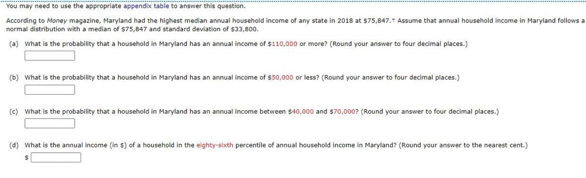 You may need to use the appropriate appendix table to answer this question.
According to Money magazine, Maryland had the highest median annual household income of any state in 2018 at $75,847.t Assume that annual household income in Maryland follows a
normal distribution with a median of $75,847 and standard deviation of $33,800.
(a) What is the probability that a household in Maryland has an annual income of $110,000 or more? (Round your answer to four decimal places.)
(b) What is the probability that a household in Maryland has an annual income of $50,000 or less? (Round your answer to four decimal places.)
(c) What is the probability that a household in Maryland has an annual income between $40,000 and $70,000? (Round your answer to four decimal places.)
(d) What is the annual income (in $) of a household in the eighty-sixth percentile of annual household income in Maryland? (Round your answer to the nearest cent.)
