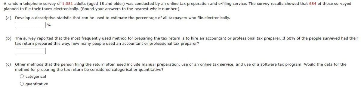 A random telephone survey of 1,081 adults (aged 18 and older) was conducted by an online tax preparation and e-filing service. The survey results showed that 684 of those surveyed
planned to file their taxes electronically. (Round your answers to the nearest whole number.)
(a) Develop a descriptive statistic that can be used to estimate the percentage of all taxpayers who file electronically.
%
(b) The survey reported that the most frequently used method for preparing the tax return is to hire an accountant or professional tax preparer. If 60% of the people surveyed had their
tax return prepared this way, how many people used an accountant or professional tax preparer?
(c) Other methods that the person filing the return often used include manual preparation, use of an online tax service, and use of a software tax program. Would the data for the
method for preparing the tax return be considered categorical or quantitative?
O categorical
O quantitative
