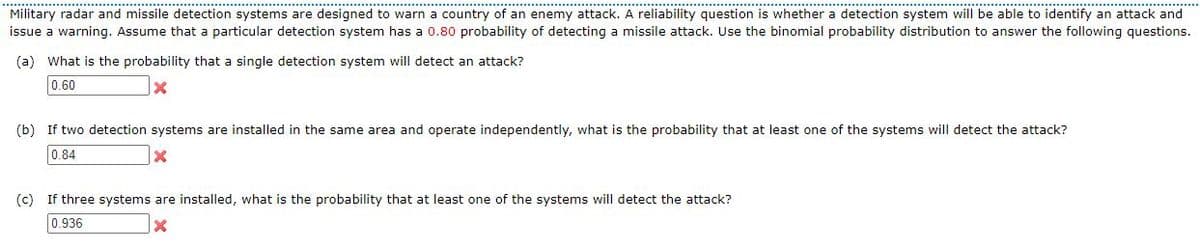 Military radar and missile detection systems are designed to warn a country of an enemy attack. A reliability question is whether a detection system will be able to identify an attack and
issue a warning. Assume that a particular detection system has a 0.80 probability of detecting a missile attack. Use the binomial probability distribution to answer the following questions.
(a) What is the probability that a single detection system will detect an attack?
0.60
(b) If two detection systems are installed in the same area and operate independently, what is the probability that at least one of the systems will detect the attack?
0.84
(c) If three systems are installed, what is the probability that at least one of the systems will detect the attack?
0.936
