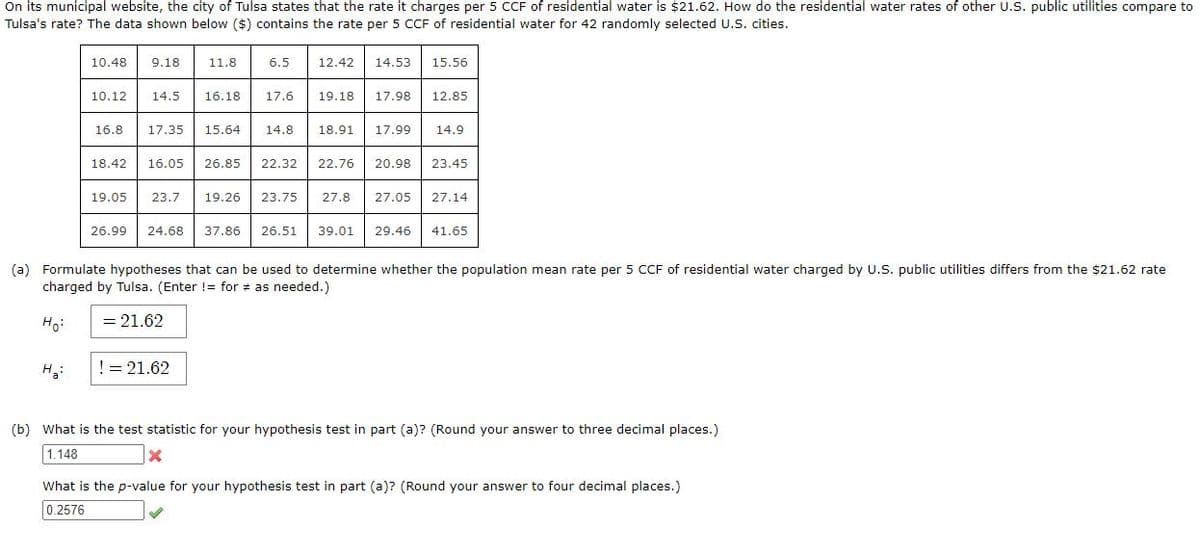 On its municipal website, the city of Tulsa states that the rate it charges per 5 CCF of residential water is $21.62. How do the residential water rates of other U.S. public utilities compare to
Tulsa's rate? The data shown below ($) contains the rate per 5 CCF of residential water for 42 randomly selected U.S. cities.
10.48
9.18
11.8
6.5
12.42
14.53
15.56
10.12
14.5
16.18
17.6
19.18
17.98
12.85
16.8
17.35
15.64
14.8
18.91
17.99
14.9
18.42
16.05
26.85
22.32
22.76
20.98
23.45
19.05
23.7
19.26
23.75
27.8
27.05
27.14
26.99
24.68
37.86
26.51
39.01
29.46
41.65
(a) Formulate hypotheses that can be used to determine whether the population mean rate per 5 CCF of residential water charged by U.S. public utilities differs from the $21.62 rate
charged by Tulsa. (Enter != for * as needed.)
Ho:
= 21.62
!= 21.62
(b) What is the test statistic for your hypothesis test in part (a)? (Round your answer to three decimal places.)
1.148
What is the p-value for your hypothesis test in part (a)? (Round your answer to four decimal places.)
0.2576
