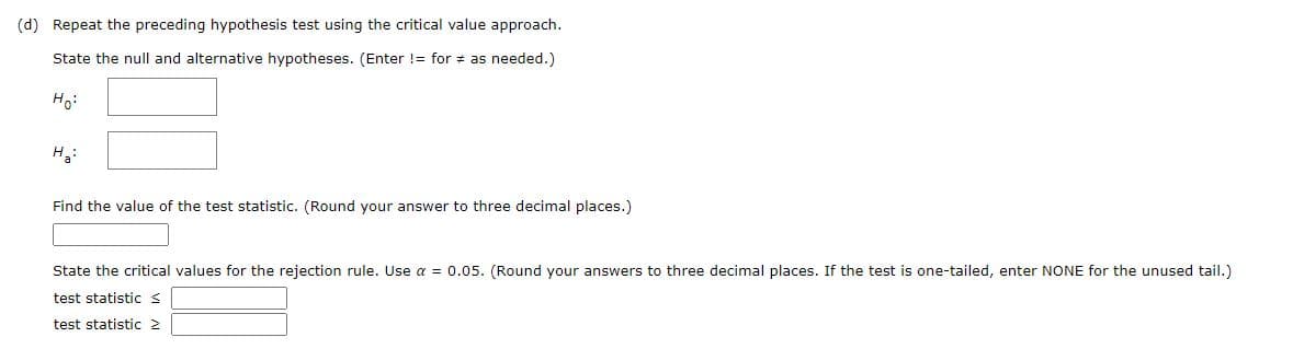 (d) Repeat the preceding hypothesis test using the critical value approach.
State the null and alternative hypotheses. (Enter != for # as needed.)
Ho:
H3:
Find the value of the test statistic. (Round your answer to three decimal places.)
State the critical values for the rejection rule. Use a = 0.05. (Round your answers to three decimal places. If the test is one-tailed, enter NONE for the unused tail.)
test statistic s
test statistic 2
