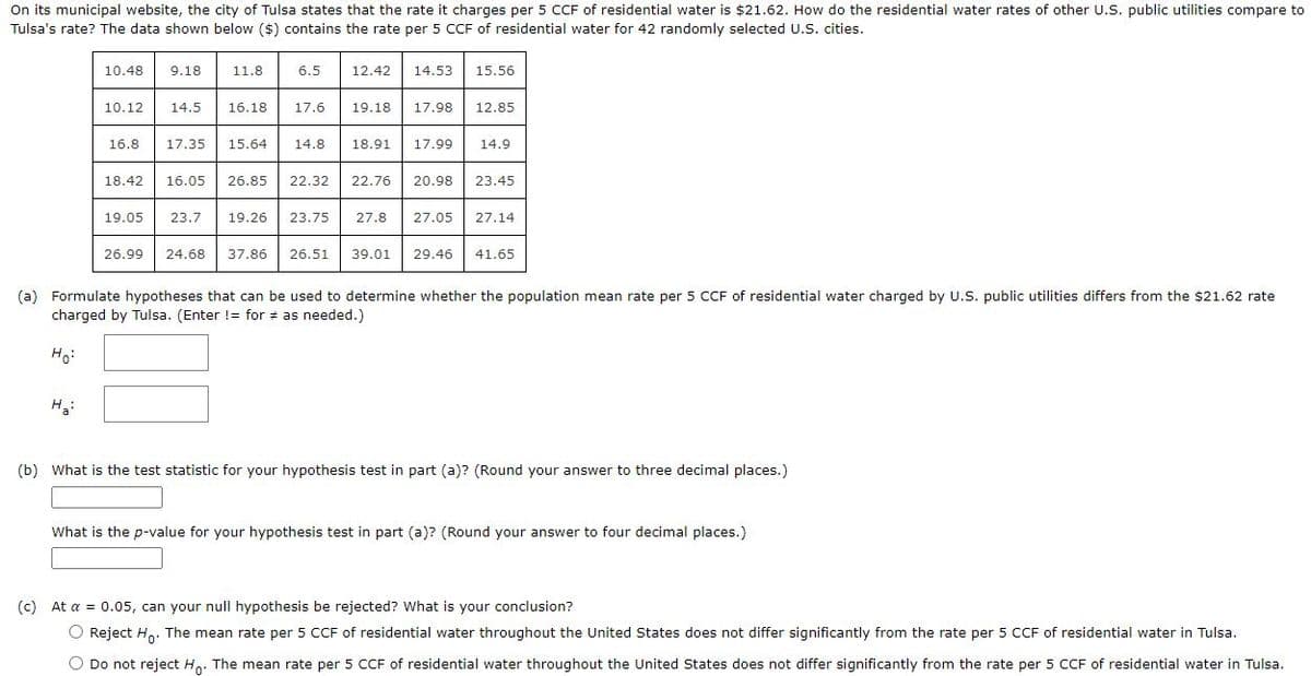 On its municipal website, the city of Tulsa states that the rate it charges per 5 CCF of residential water is $21.62. How do the residential water rates of other U.S. public utilities compare to
Tulsa's rate? The data shown below ($) contains the rate per 5 CCF of residential water for 42 randomly selected U.S. cities.
10.48
9.18
11.8
6.5
12.42
14.53
15.56
10.12
14.5
16.18
17.6
19.18
17.98
12.85
16.8
17.35
15.64
14.8
18.91
17.99
14.9
18.42
16.05
26.85
22.32
22.76
20.98
23.45
19.05
23.7
19.26
23.75
27.8
27.05
27.14
26.99
24.68
37.86
26.51
39.01
29.46
41.65
(a) Formulate hypotheses that can be used to determine whether the population mean rate per 5 CCF of residential water charged by U.S. public utilities differs from the $21.62 rate
charged by Tulsa. (Enter != for # as needed.)
Ho:
(b) What is the test statistic for your hypothesis test in part (a)? (Round your answer to three decimal places.)
What is the p-value for your hypothesis test in part (a)? (Round your answer to four decimal places.)
(c) At a = 0.05, can your nullI hypothesis be rejected? What is your conclusion?
O Reject H,. The mean rate per 5 CCF of residential water throughout the United States does not differ significantly from the rate per 5 CCF of residential water in Tulsa.
O Do not reject H,. The mean rate per 5 CCF of residential water throughout the United States does not differ significantly from the rate per 5 CCF of residential water in Tulsa.
