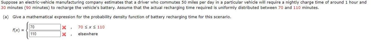 Suppose an electric-vehicle manufacturing company estimates that a driver who commutes 50 miles per day in a particular vehicle will require a nightly charge time of around 1 hour and
30 minutes (90 minutes) to recharge the vehicle's battery. Assume that the actual recharging time required is uniformly distributed between 70 and 110 minutes.
(a) Give a mathematical expression for the probability density function of battery recharging time for this scenario.
70
f(x) =
110
70 sxS 110
elsewhere
