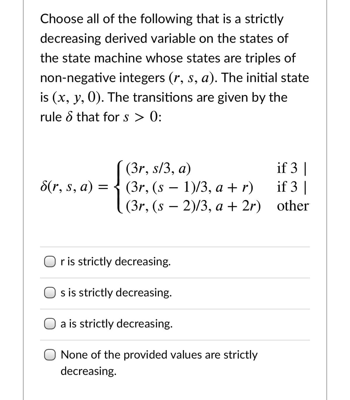 Choose all of the following that is a strictly
decreasing derived variable on the states of
the state machine whose states are triples of
non-negative integers (r, s, a). The initial state
is (x, y, 0). The transitions are given by the
rule d that for s > 0:
(3r, s/3, a)
(3r, (s – 1)/3, a + r)
(3r, (s — 2)/3, а + 2r) other
if 3 |
if 3 |
8(r, s, a)
Or is strictly decreasing.
s is strictly decreasing.
O a is strictly decreasing.
None of the provided values are strictly
decreasing.
