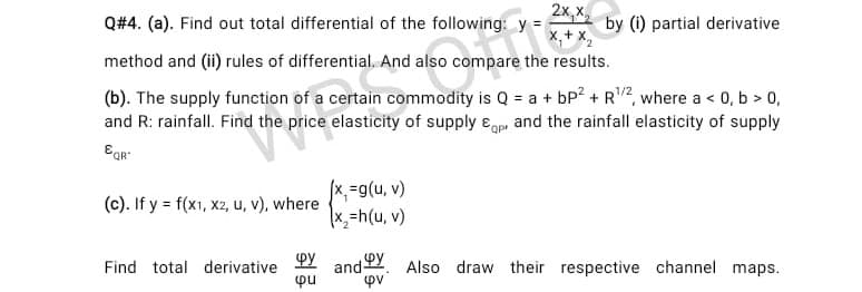 2х, х
Q#4. (a). Find out total differential of the following: y =
by (i) partial derivative
,+ x,
method and (ii) rules of differential. And also compare the results.
(b). The supply function of a certain commodity is Q = a + bP? + R2, where a < 0, b > 0,
and R: rainfall. Find the price elasticity of supply ɛop and the rainfall elasticity of supply
Egr:
x%=g(u, v)
x,=h(u, v)
(c). If y = f(x1, x2, u, v), where
(A 'n)6='x/
and 2. Also draw their respective channel maps.
pu
Find total derivative
