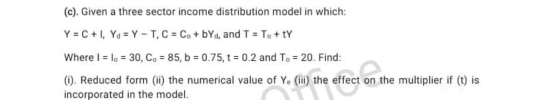 (c). Given a three sector income distribution model in which:
Y = C + 1, Ya = Y - T, C = C. + bYd, and T = T. + tY
Where I = lo = 30, C. 85, b = 0.75, t 0.2 and To = 20. Find:
%3D
(i). Reduced form (ii) the numerical value of Ye (ii) the effect on the multiplier if (t) is
incorporated in the model.
