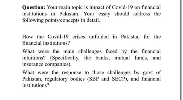 Question: Your main topic is impact of Covid-19 on financial
institutions in Pakistan. Your essay should address the
following points/concepts in detail.
How the Covid-19 crises unfolded in Pakistan for the
financial institutions?
What were the main challenges faced by the financial
intuitions? (Specifically, the banks, mutual funds, and
insurance companies).
What were the response to those challenges by govt of
Pakistan, regulatory bodies (SBP and SECP), and financial
institutions?
