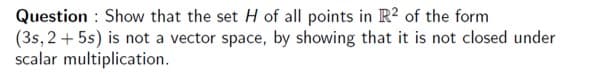 Question : Show that the set H of all points in R2 of the form
(3s, 2 + 5s) is not a vector space, by showing that it is not closed under
scalar multiplication.
