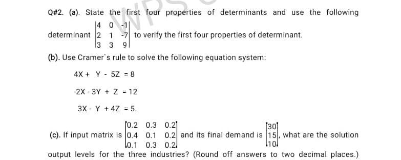 Q#2. (a). State the first four properties of determinants and use the following
|4 0 -1
determinant 2 1 -7 to verify the first four properties of determinant.
13 3 9|
(b). Use Cramer's rule to solve the following equation system:
4X + Y - 5Z = 8
%3D
-2X - 3Y + Z = 12
3X - Y + 4Z = 5.
f0.2 0.3 0.2|
[30]
(c). If input matrix is 0.4 0.1 0.2 and its final demand is 15, what are the solution
lo.1 0.3 0.2
l1ol
output levels for the three industries? (Round off answers to two decimal places.)

