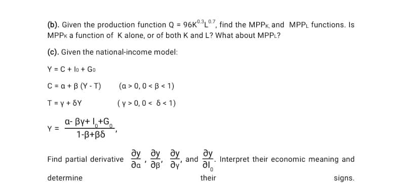 (b). Given the production function Q = 96K°L07, find the MPPK, and MPPL functions. Is
%3!
MPPK a function of K alone, or of both K and L? What about MPPL?
(c). Given the national-income model:
Y = C + lo + Go
C = a + B (Y - T)
(a > 0,0 < B < 1)
T= y + 8Y
(y > 0,0 < 6 < 1)
a- By+ 1,+G,
1-B+B6
Y =
ду ду ду
ay
and
Find partial derivative
Interpret their economic meaning and
da ' ap' ay'
да
ie
their
determine
signs.
