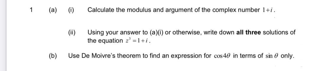 1
(a)
(1)
Calculate the modulus and argument of the complex number 1+i.
(ii)
Using your answer to (a)(i) or otherwise, write down all three solutions of
the equation z' = 1+i.
(b)
Use De Moivre's theorem to find an expression for cos 40 in terms of sin 0 only.
