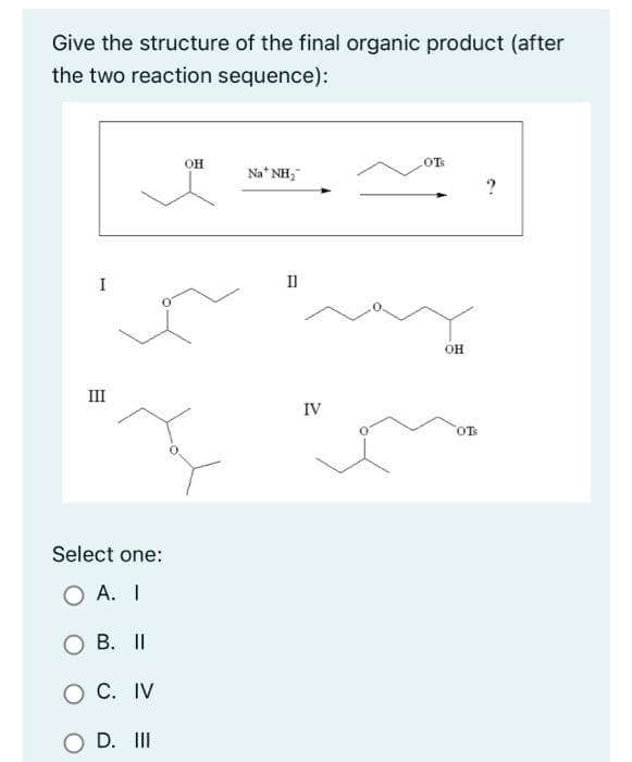 Give the structure of the final organic product (after
the two reaction sequence):
I
III
Select one:
O A. I
B. II
O C. IV
O D. III
OH
Na* NH₂
II
IV
OTS
OH
OTS