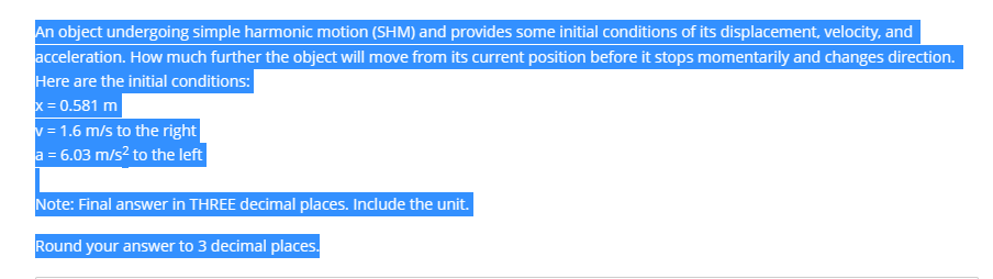 An object undergoing simple harmonic motion (SHM) and provides some initial conditions of its displacement, velocity, and
acceleration. How much further the object will move from its current position before it stops momentarily and changes direction.
Here are the initial conditions:
x = 0.581 m
v = 1.6 m/s to the right
a = 6.03 m/s² to the left
Note: Final answer in THREE decimal places. Include the unit.
Round your answer to 3 decimal places.