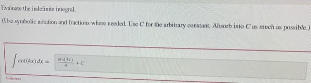 Evaluate the indefinite integral.
(Use symbolic notation and fractions where needed. Use C for the arbitrary constant. Absorb into C as much as possible.)
| cot (4x) dx
sin(4x)
+C
14
Incorrect
