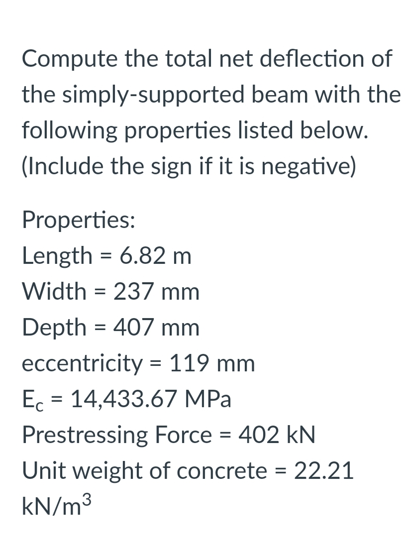 Compute the total net deflection of
the simply-supported beam with the
following properties listed below.
(Include the sign if it is negative)
Properties:
Length = 6.82 m
Width = 237 mm
Depth = 407 mm
eccentricity = 119 mm
Ec = 14,433.67 MPa
Prestressing Force = 402 kN
Unit weight of concrete = 22.21
kN/m3
