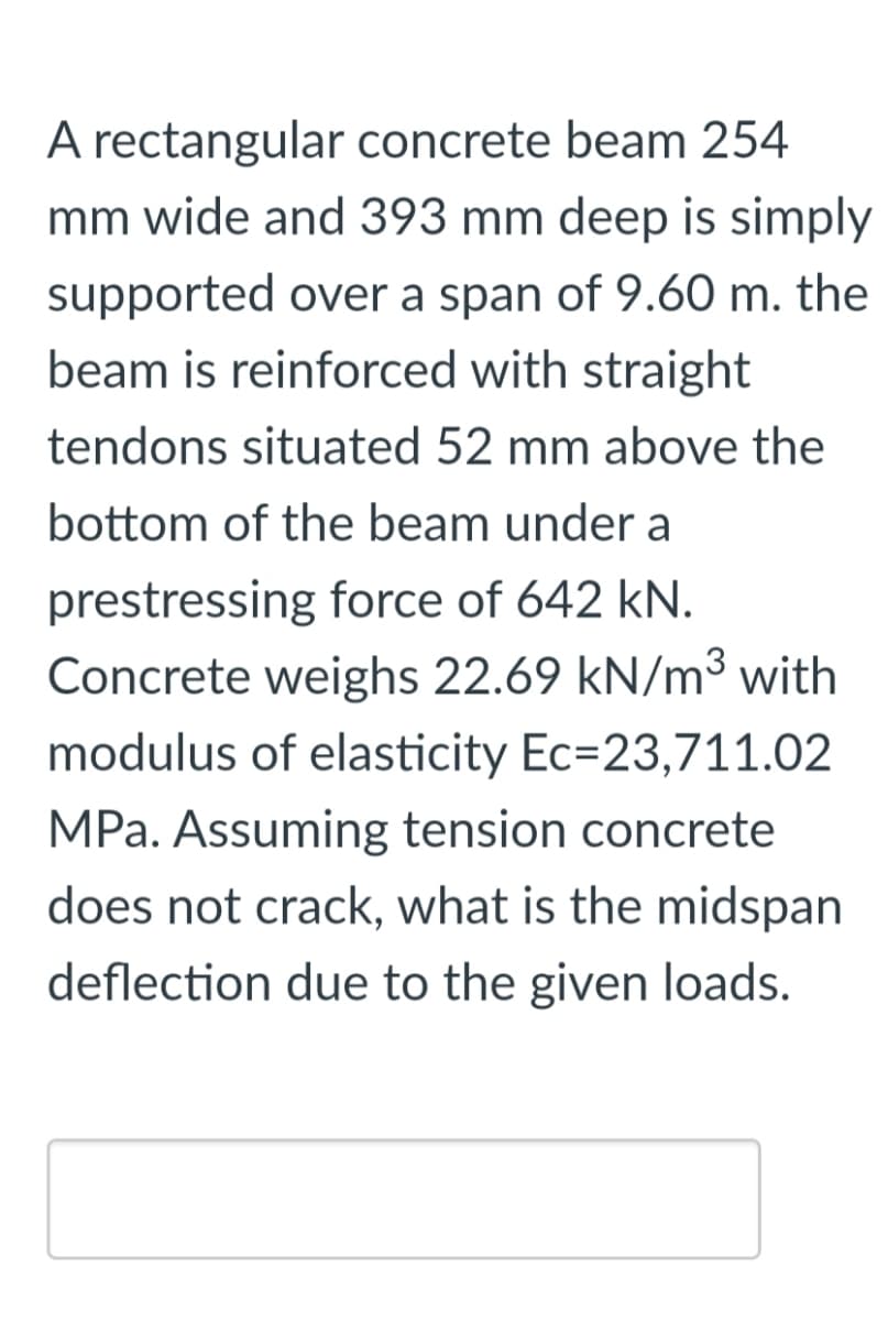 A rectangular concrete beam 254
mm wide and 393 mm deep is simply
supported over a span of 9.60 m. the
beam is reinforced with straight
tendons situated 52 mm above the
bottom of the beam under a
prestressing force of 642 kN.
Concrete weighs 22.69 kN/m³ with
modulus of elasticity Ec=23,711.02
MPa. Assuming tension concrete
does not crack, what is the midspan
deflection due to the given loads.
