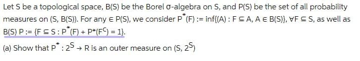 Let S be a topological space, B(S) be the Borel o-algebra on S, and P(S) be the set of all probability
measures on (S, B(S)). For any e P(S), we consider P (F) := inf{(A) : FSA, A E B(S)}, VF S S, as well as
B(S) P:= {F SS: P (F) + P*(F) = 1}.
(a) Show that P : 25 → Ris an outer measure on (S, 2)
