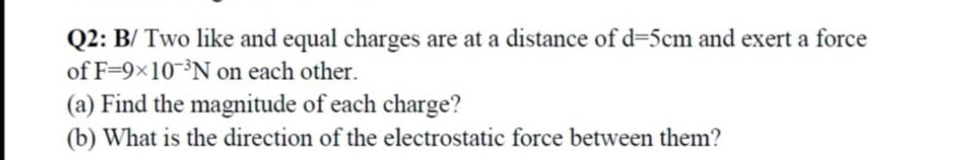 Q2: B/ Two like and equal charges are at a distance of d=5cm and exert a force
of F=9×10³N on each other.
(a) Find the magnitude of each charge?
(b) What is the direction of the electrostatic force between them?
