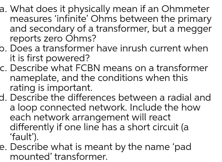 a. What does it physically mean if an Ohmmeter
measures 'infinite' Ohms between the primary
and secondary of a transformer, but a megger
reports zero Ohms?
6. Does a transformer have inrush current when
it is first powered?
c. Describe what FCBN means on a transformer
nameplate, and the conditions when this
rating is important.
d. Describe the differences between a radial and
a loop connected network. Include the how
each network arrangement will react
differently if one line has a short circuit (a
'fault').
e. Describe what is meant by the name 'pad
mounted' transformer.
